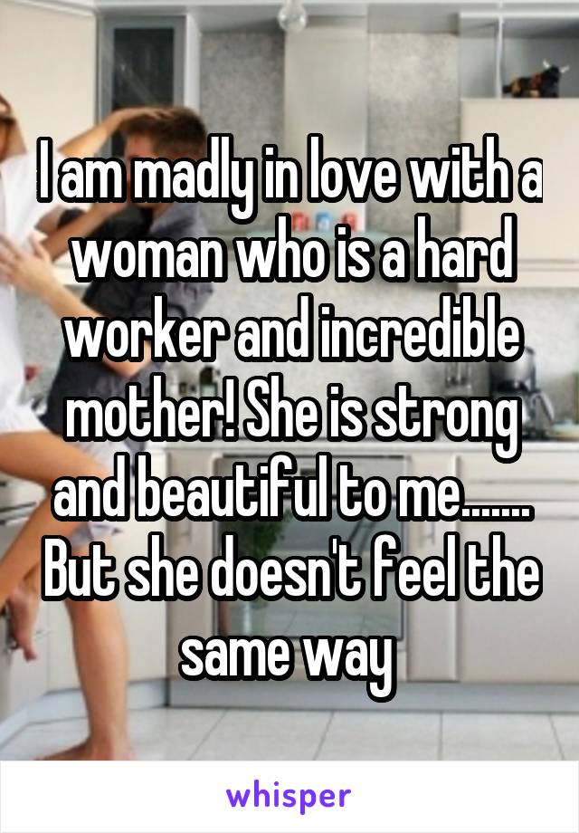 I am madly in love with a woman who is a hard worker and incredible mother! She is strong and beautiful to me....... But she doesn't feel the same way 