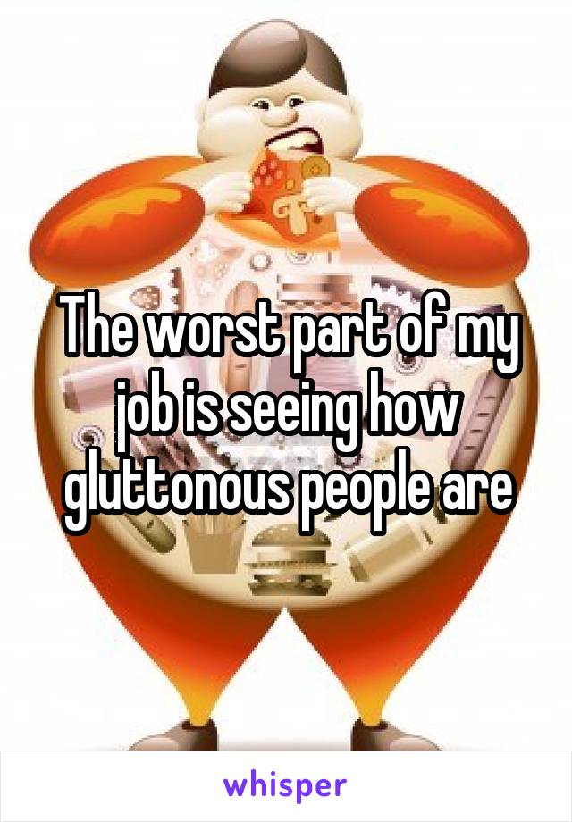 The worst part of my job is seeing how gluttonous people are