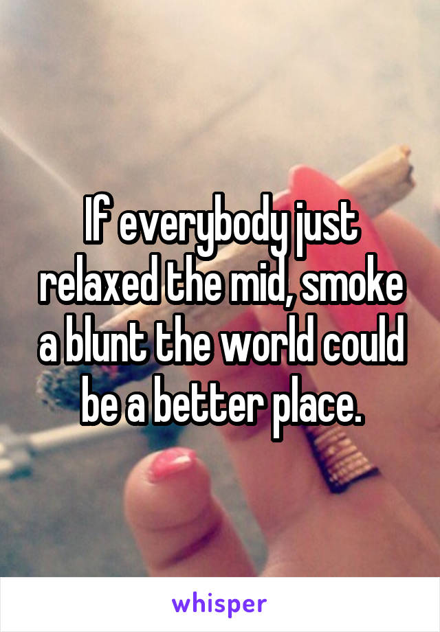 If everybody just relaxed the mid, smoke a blunt the world could be a better place.