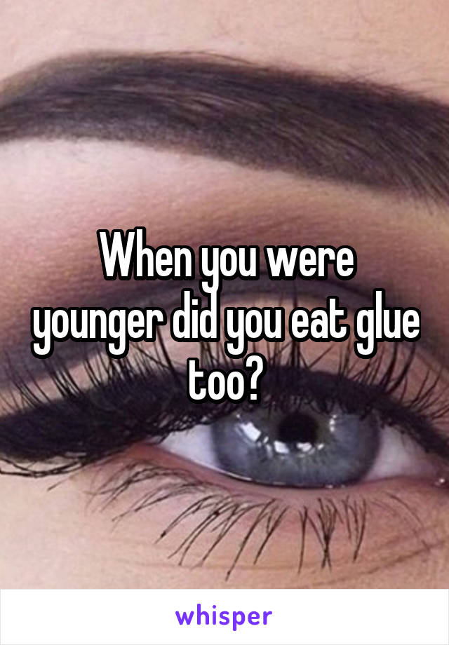 When you were younger did you eat glue too?