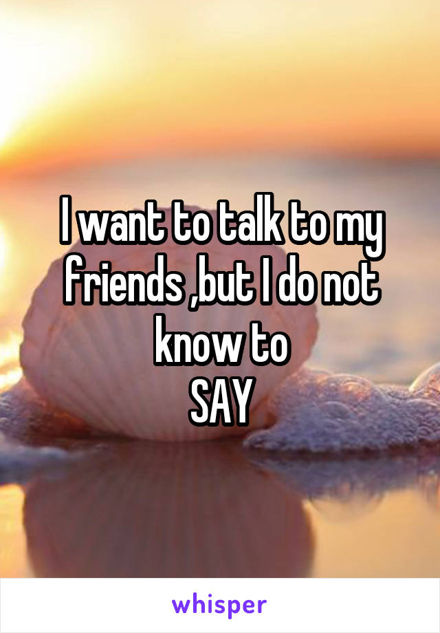 I want to talk to my friends ,but I do not know to
SAY