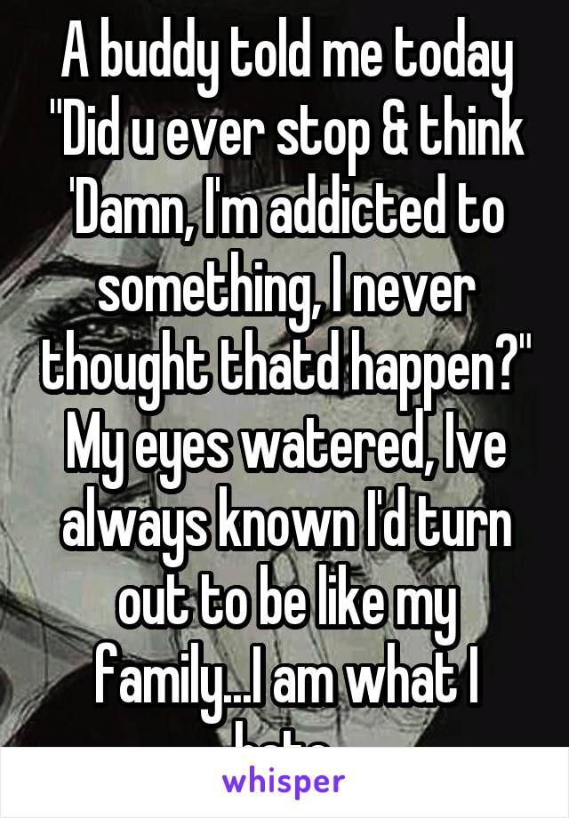 A buddy told me today "Did u ever stop & think 'Damn, I'm addicted to something, I never thought thatd happen?" My eyes watered, Ive always known I'd turn out to be like my family...I am what I hate.