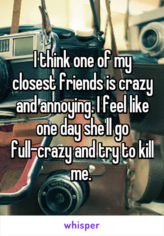 I think one of my closest friends is crazy and annoying. I feel like one day she'll go full-crazy and try to kill me. 