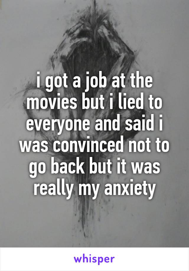 i got a job at the movies but i lied to everyone and said i was convinced not to go back but it was really my anxiety