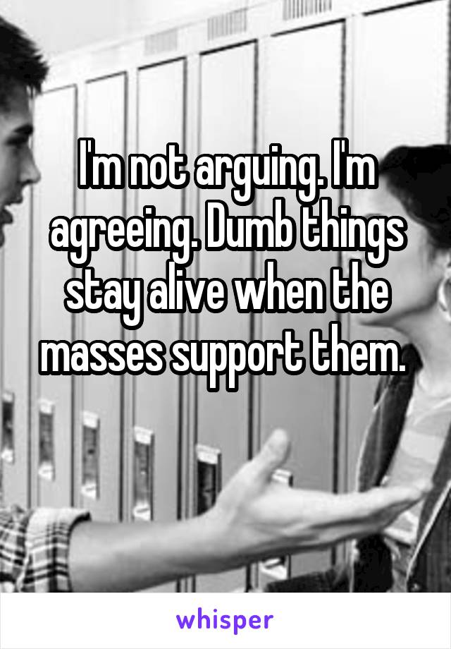 I'm not arguing. I'm agreeing. Dumb things stay alive when the masses support them. 

