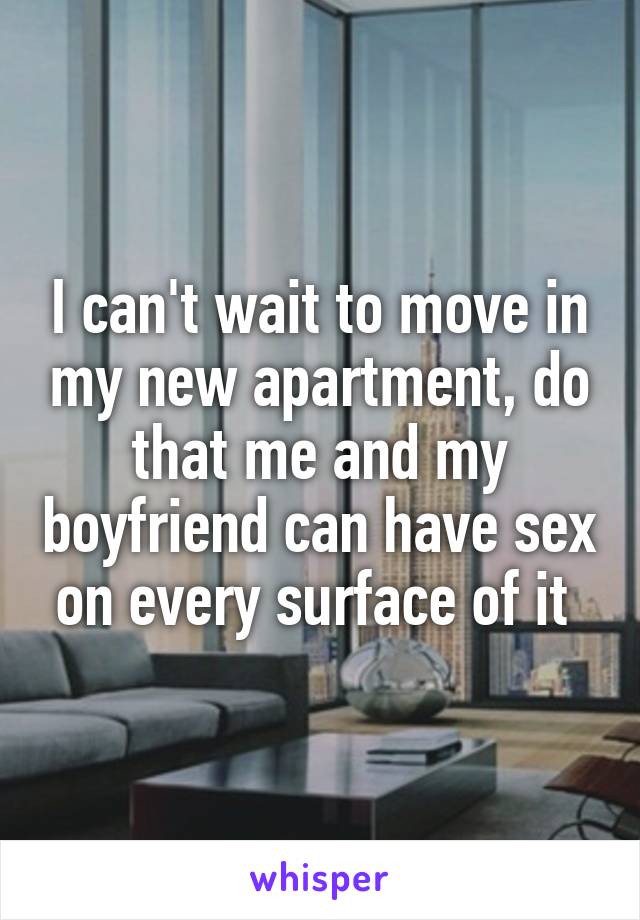 I can't wait to move in my new apartment, do that me and my boyfriend can have sex on every surface of it 