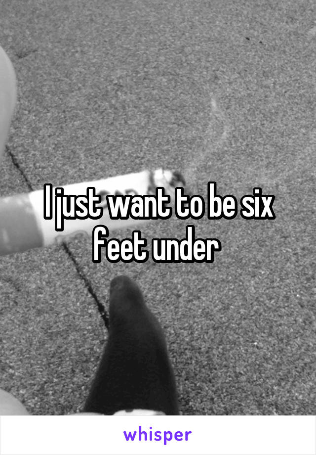 I just want to be six feet under 