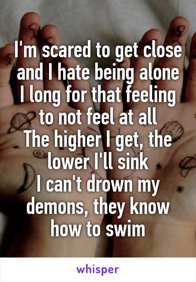 I'm scared to get close and I hate being alone
I long for that feeling to not feel at all
The higher I get, the lower I'll sink
I can't drown my demons, they know how to swim