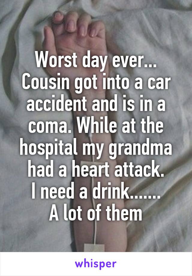 Worst day ever...
Cousin got into a car accident and is in a coma. While at the hospital my grandma had a heart attack.
I need a drink.......
A lot of them