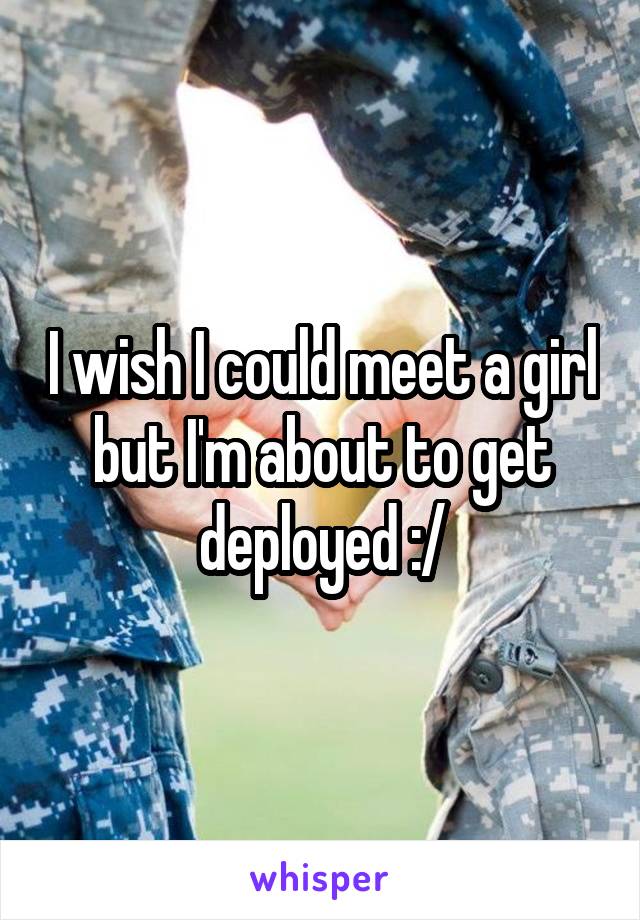 I wish I could meet a girl but I'm about to get deployed :/