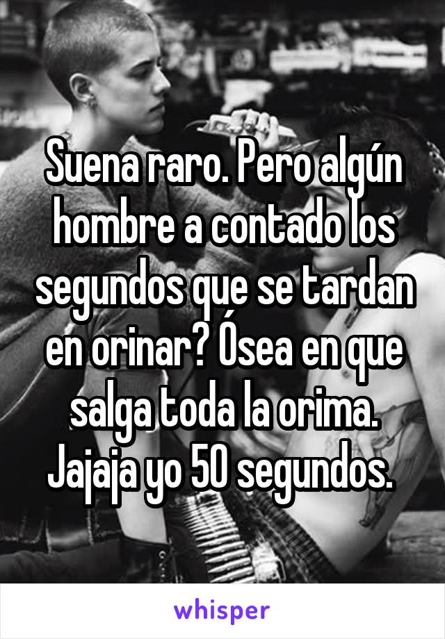 Suena raro. Pero algún hombre a contado los segundos que se tardan en orinar? Ósea en que salga toda la orima. Jajaja yo 50 segundos. 