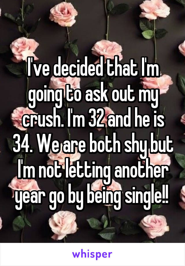 I've decided that I'm going to ask out my crush. I'm 32 and he is 34. We are both shy but I'm not letting another year go by being single!! 