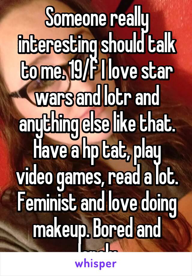 Someone really interesting should talk to me. 19/f I love star wars and lotr and anything else like that. Have a hp tat, play video games, read a lot. Feminist and love doing makeup. Bored and lonely