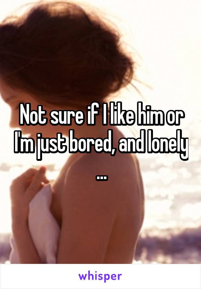 Not sure if I like him or I'm just bored, and lonely ...