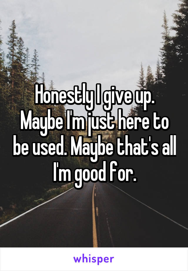 Honestly I give up. Maybe I'm just here to be used. Maybe that's all I'm good for.