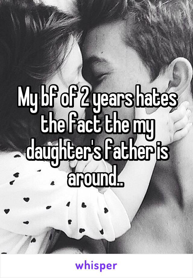 My bf of 2 years hates the fact the my daughter's father is around.. 