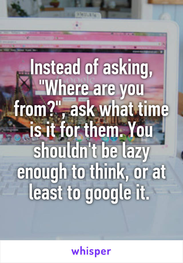 Instead of asking, "Where are you from?", ask what time is it for them. You shouldn't be lazy enough to think, or at least to google it. 