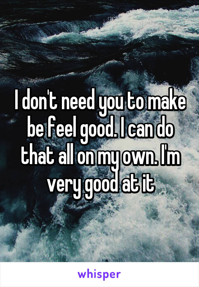 I don't need you to make be feel good. I can do that all on my own. I'm very good at it