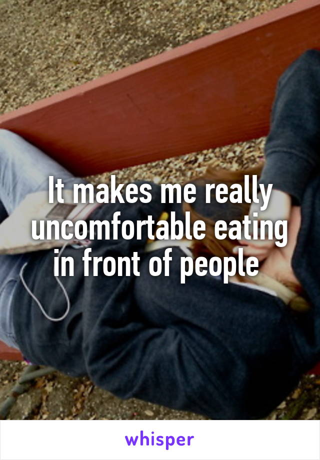 It makes me really uncomfortable eating in front of people 