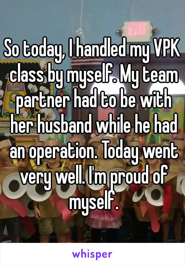 So today, I handled my VPK class by myself. My team partner had to be with her husband while he had an operation. Today went very well. I'm proud of myself.