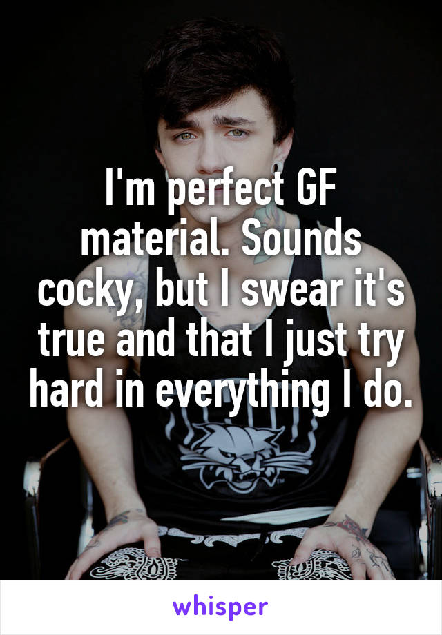 I'm perfect GF material. Sounds cocky, but I swear it's true and that I just try hard in everything I do. 