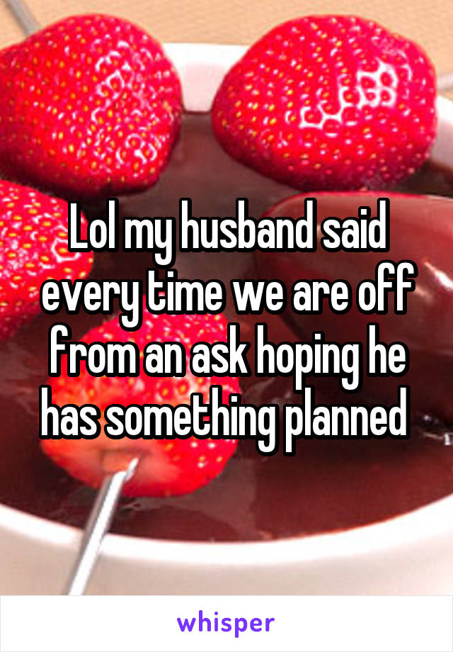 Lol my husband said every time we are off from an ask hoping he has something planned 