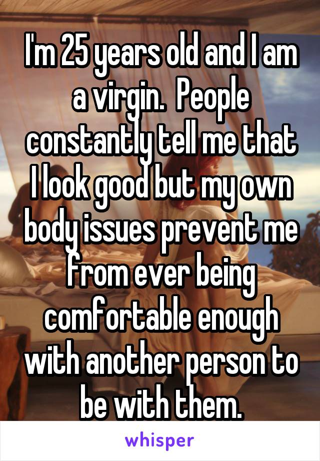 I'm 25 years old and I am a virgin.  People constantly tell me that I look good but my own body issues prevent me from ever being comfortable enough with another person to be with them.