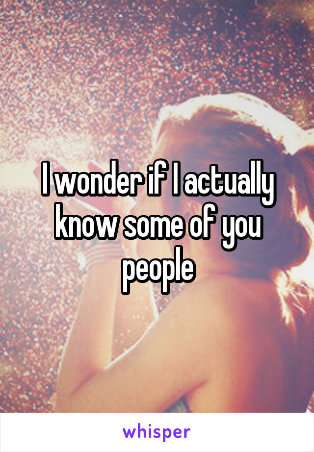 I wonder if I actually know some of you people