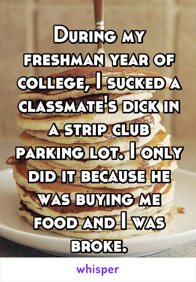 During my freshman year of college, I sucked a classmate's dick in a strip club parking lot. I only did it because he was buying me food and I was broke.