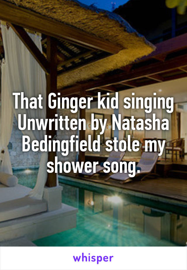 That Ginger kid singing Unwritten by Natasha Bedingfield stole my shower song.