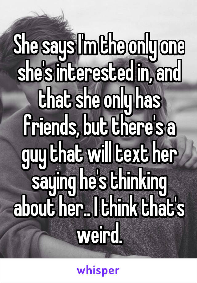 She says I'm the only one she's interested in, and that she only has friends, but there's a guy that will text her saying he's thinking about her.. I think that's weird.