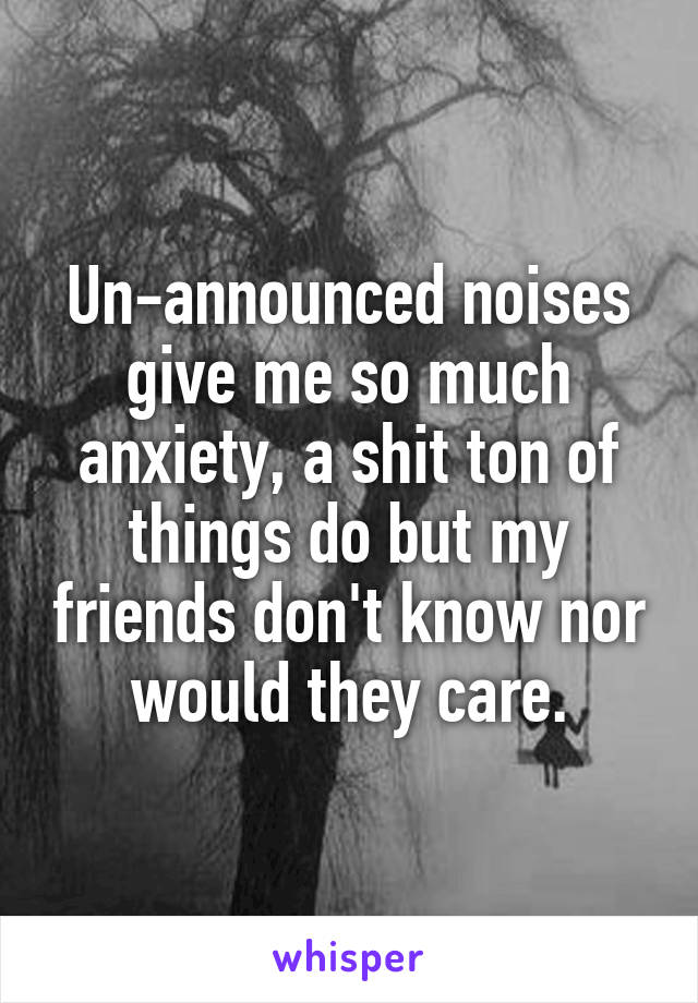 Un-announced noises give me so much anxiety, a shit ton of things do but my friends don't know nor would they care.