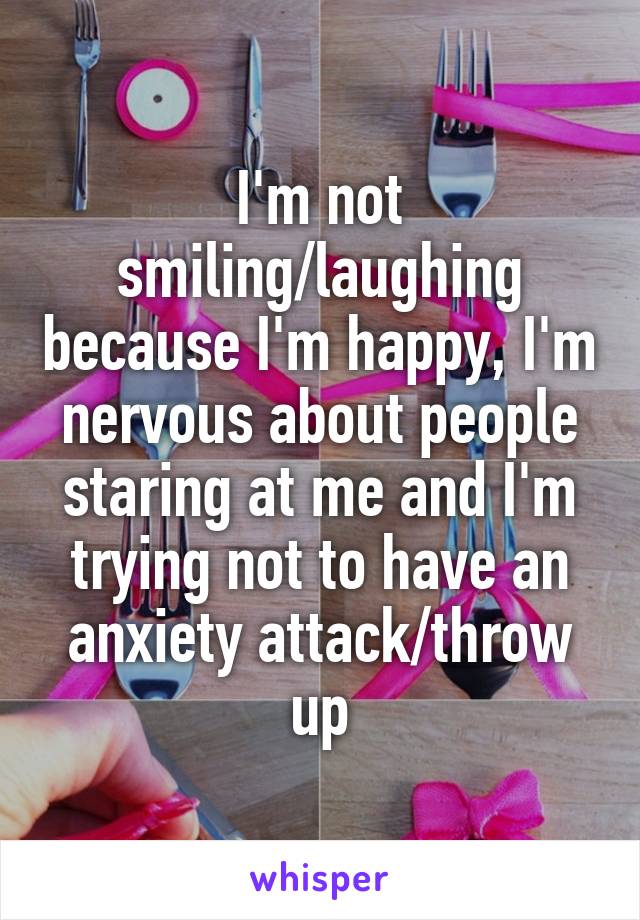 I'm not smiling/laughing because I'm happy, I'm nervous about people staring at me and I'm trying not to have an anxiety attack/throw up