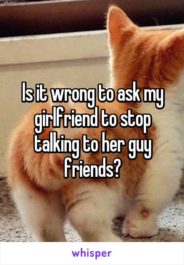 Is it wrong to ask my girlfriend to stop talking to her guy friends?