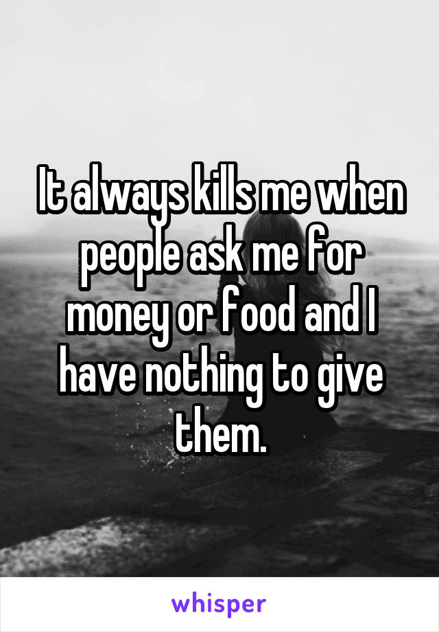 It always kills me when people ask me for money or food and I have nothing to give them.