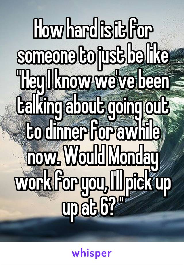 How hard is it for someone to just be like "Hey I know we've been talking about going out to dinner for awhile now. Would Monday work for you, I'll pick up up at 6? "
