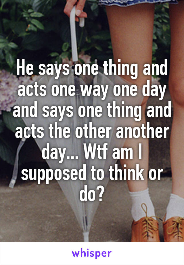 He says one thing and acts one way one day and says one thing and acts the other another day... Wtf am I supposed to think or do?