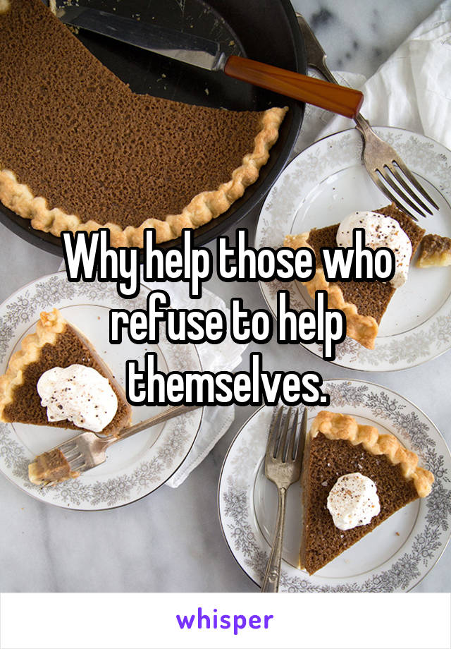 Why help those who refuse to help themselves.