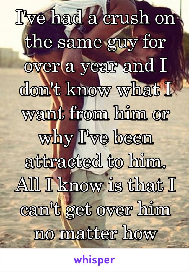 I've had a crush on the same guy for over a year and I don't know what I want from him or why I've been attracted to him. All I know is that I can't get over him no matter how hard I try.