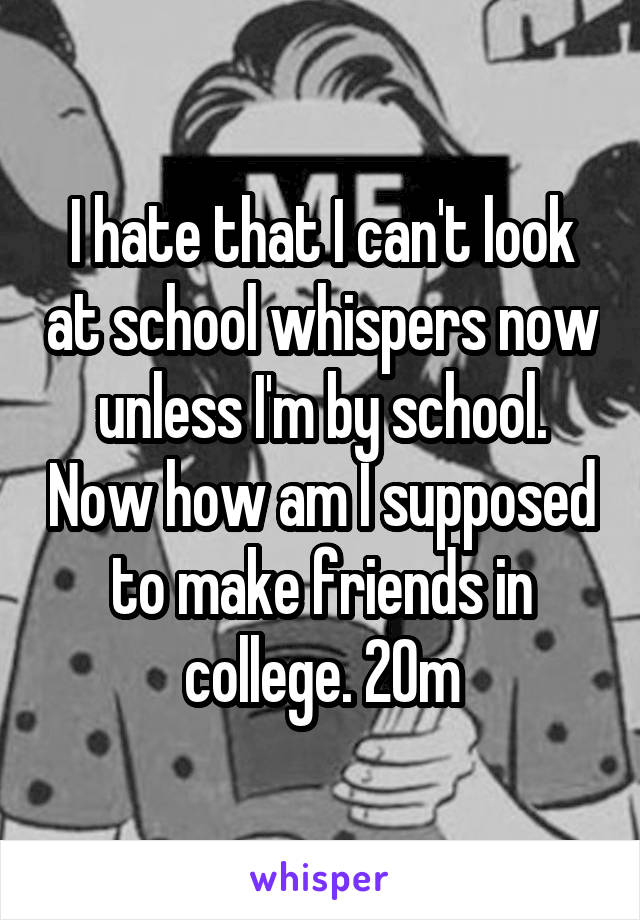 I hate that I can't look at school whispers now unless I'm by school. Now how am I supposed to make friends in college. 20m