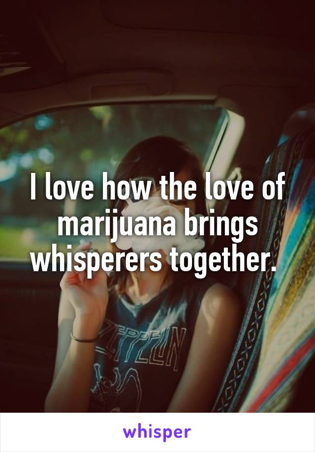 I love how the love of marijuana brings whisperers together. 