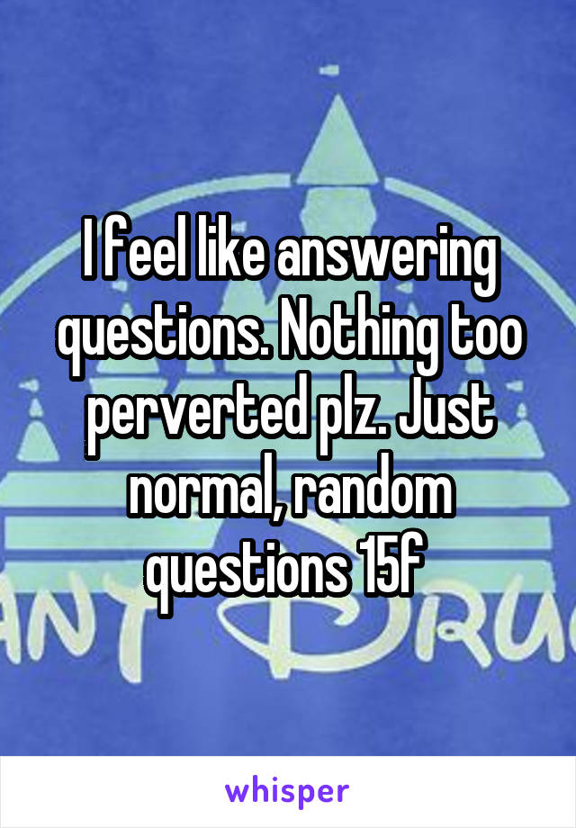 I feel like answering questions. Nothing too perverted plz. Just normal, random questions 15f 