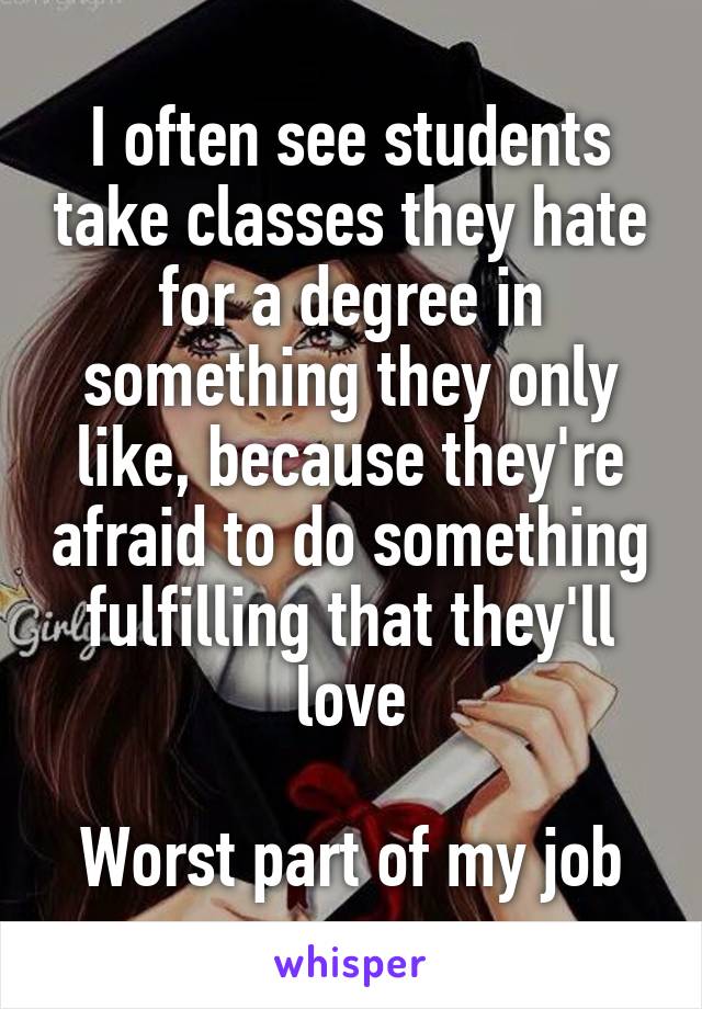 I often see students take classes they hate for a degree in something they only like, because they're afraid to do something fulfilling that they'll love

Worst part of my job