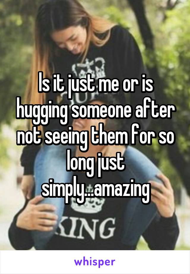 Is it just me or is hugging someone after not seeing them for so long just simply...amazing