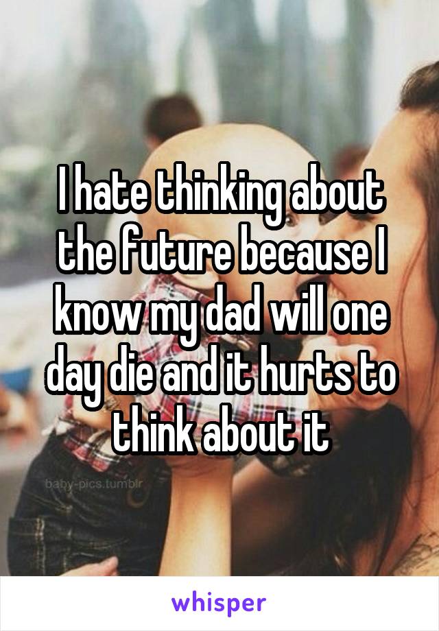 I hate thinking about the future because I know my dad will one day die and it hurts to think about it