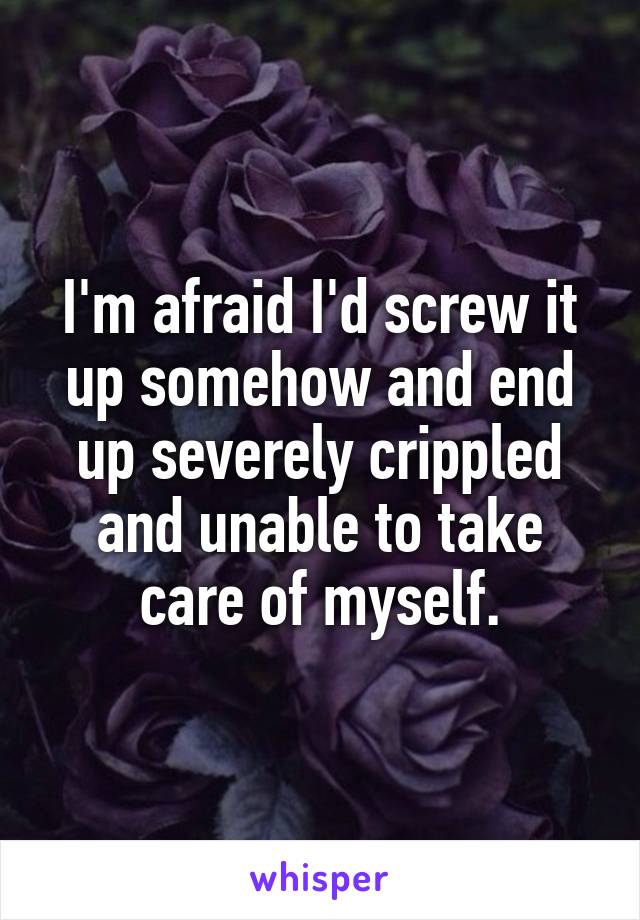 I'm afraid I'd screw it up somehow and end up severely crippled and unable to take care of myself.