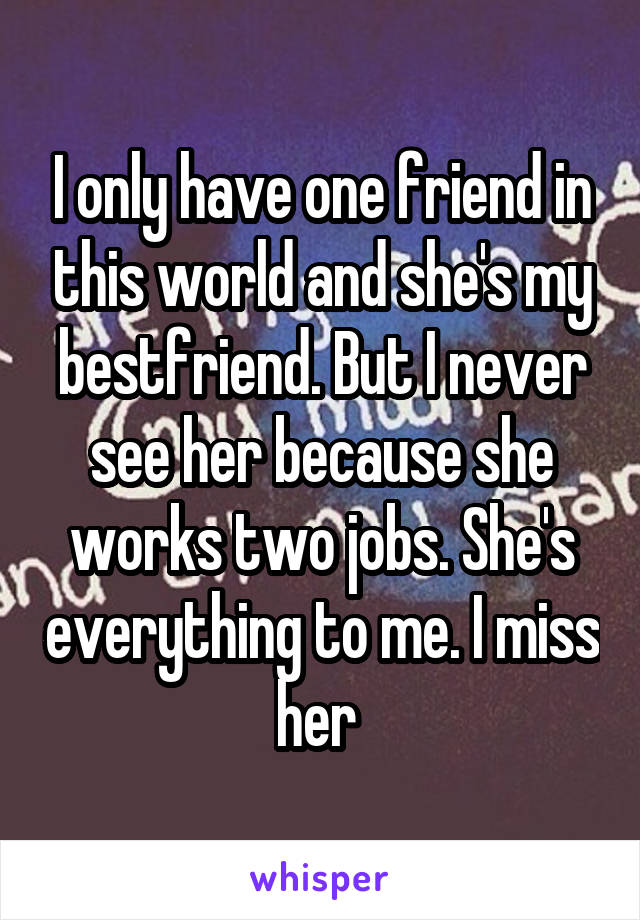 I only have one friend in this world and she's my bestfriend. But I never see her because she works two jobs. She's everything to me. I miss her 