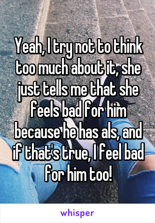 Yeah, I try not to think too much about it, she just tells me that she feels bad for him because he has als, and if that's true, I feel bad for him too!