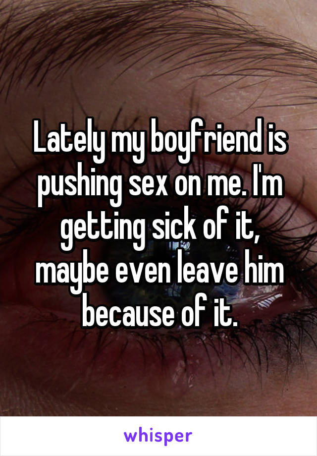 Lately my boyfriend is pushing sex on me. I'm getting sick of it, maybe even leave him because of it.