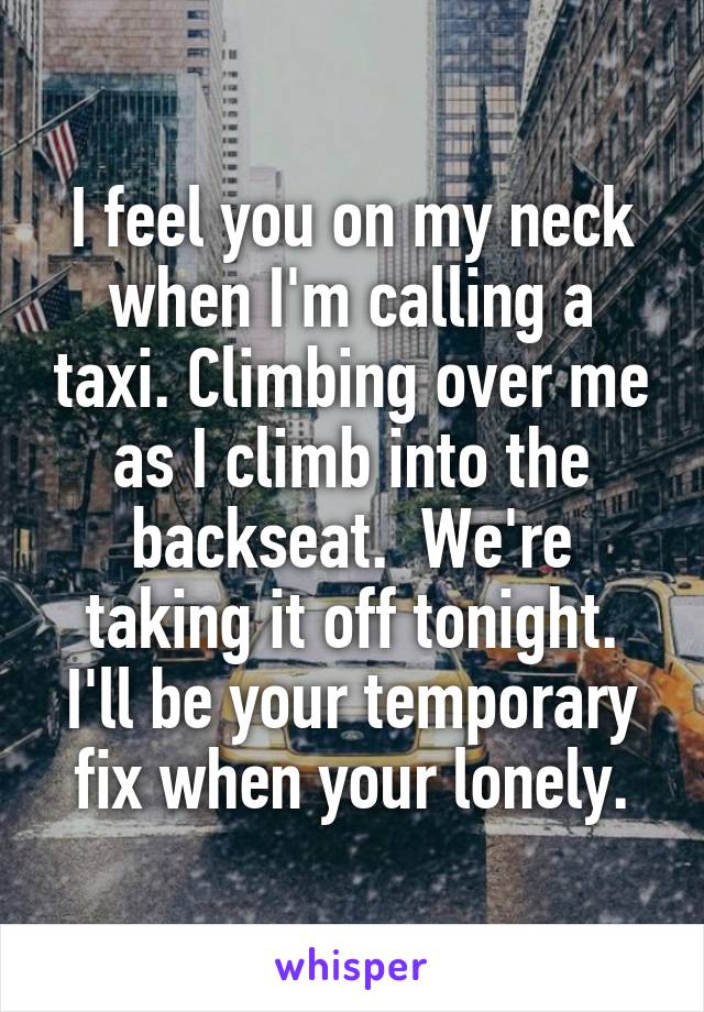 I feel you on my neck when I'm calling a taxi. Climbing over me as I climb into the backseat.  We're taking it off tonight. I'll be your temporary fix when your lonely.